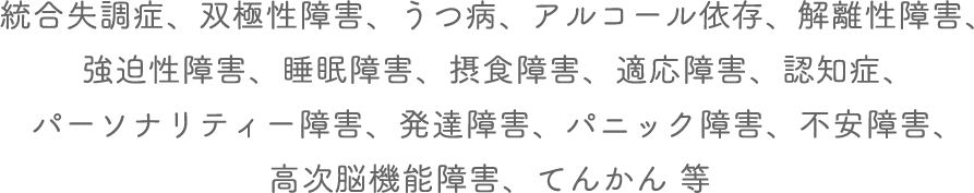統合失調症、双極性障害、うつ病、アルコール依存、解離性障害、 強迫性障害、睡眠障害、摂食障害、適応障害、認知症、 パーソナリティー障害、発達障害、パニック障害、不安障害、 高次脳機能障害、てんかん 等